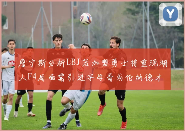 詹宁斯分析LBJ若加盟勇士将重现湖人F4局面需引进字母哥或伦纳德才能成功