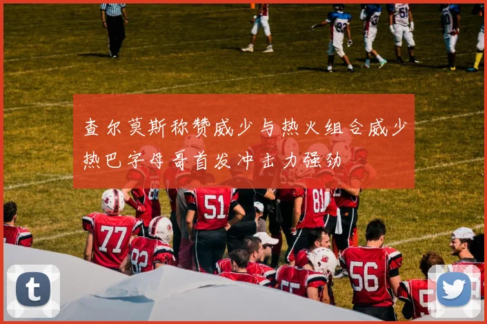 查尔莫斯称赞威少与热火组合威少热巴字母哥首发冲击力强劲