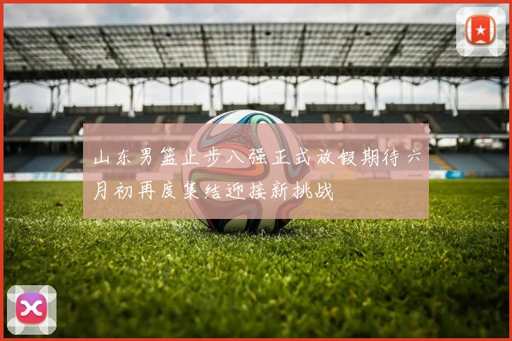 山东男篮止步八强正式放假期待六月初再度集结迎接新挑战