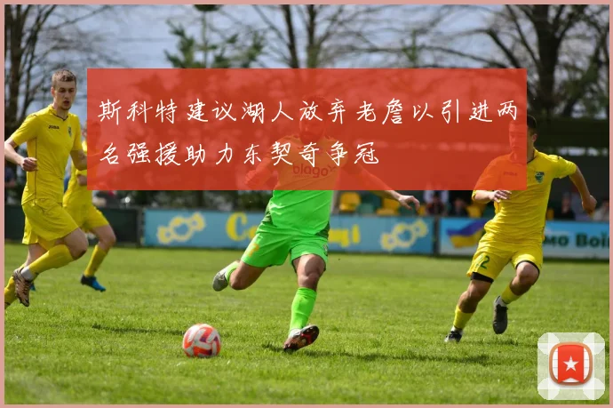 斯科特建议湖人放弃老詹以引进两名强援助力东契奇争冠