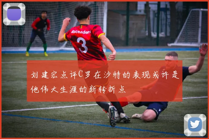 刘建宏点评C罗在沙特的表现或许是他伟大生涯的新转折点