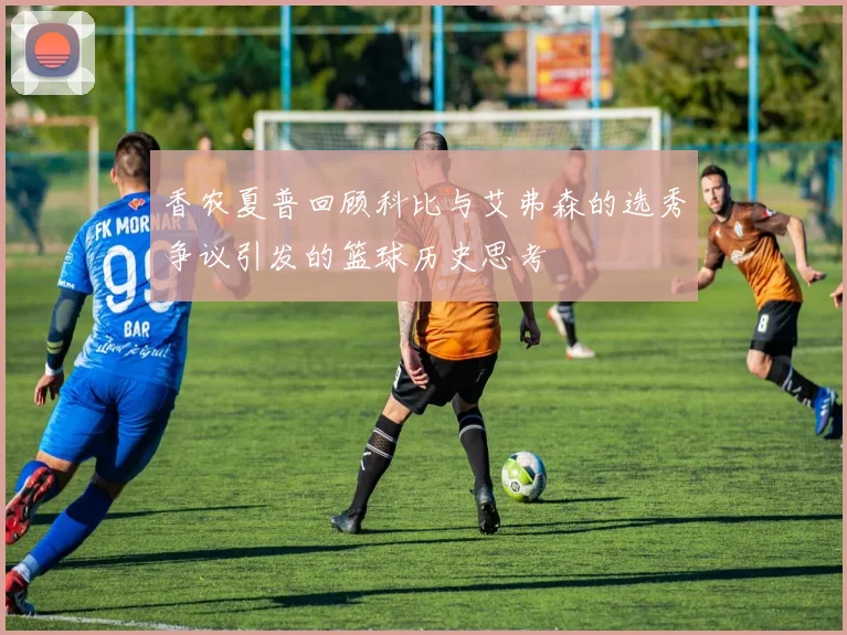 香农夏普回顾科比与艾弗森的选秀争议引发的篮球历史思考