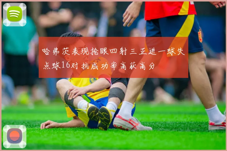 哈弗茨表现抢眼四射三正进一球失点球16对抗成功率高获高分