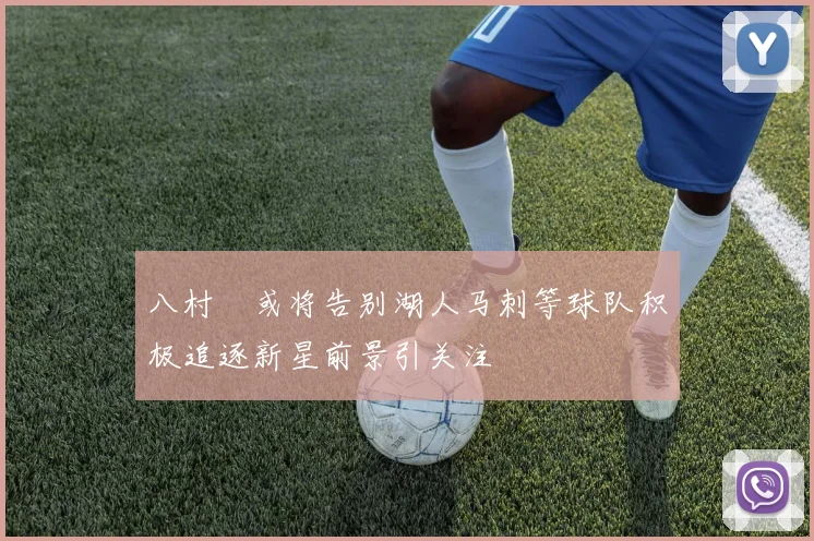 八村塁或将告别湖人马刺等球队积极追逐新星前景引关注