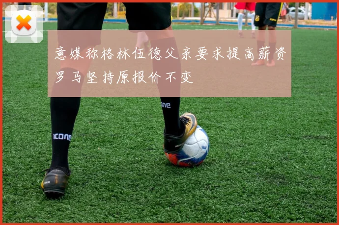 意媒称格林伍德父亲要求提高薪资罗马坚持原报价不变