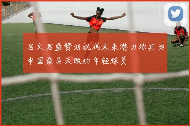 吕文君盛赞刘祝润未来潜力称其为中国最具天赋的年轻球员