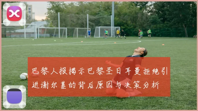 巴黎人报揭示巴黎圣日耳曼拒绝引进谢尔基的背后原因与决策分析