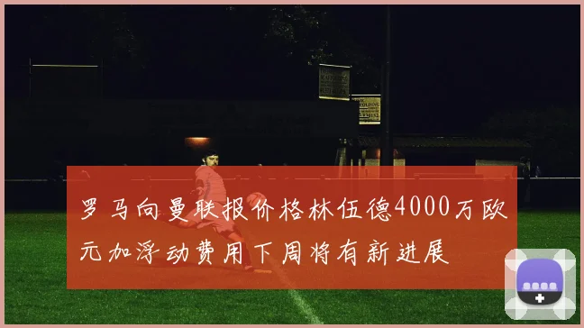 罗马向曼联报价格林伍德4000万欧元加浮动费用下周将有新进展