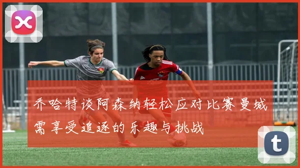 乔哈特谈阿森纳轻松应对比赛曼城需享受追逐的乐趣与挑战