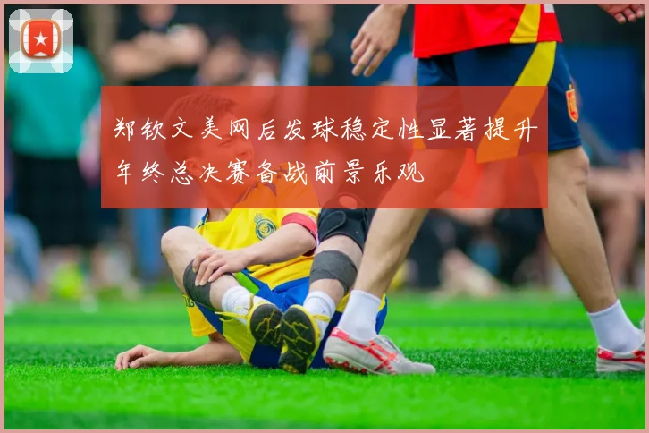 郑钦文美网后发球稳定性显著提升年终总决赛备战前景乐观