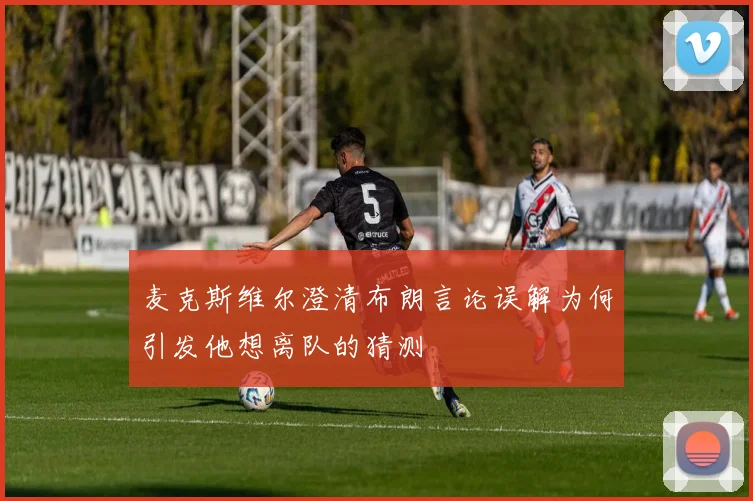 麦克斯维尔澄清布朗言论误解为何引发他想离队的猜测