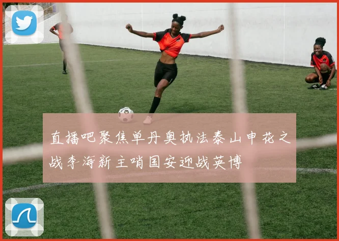 直播吧聚焦单丹奥执法泰山申花之战李海新主哨国安迎战英博