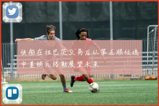 快船在祖巴茨交易后以第五顺位选中基顿瓦格勒展望未来