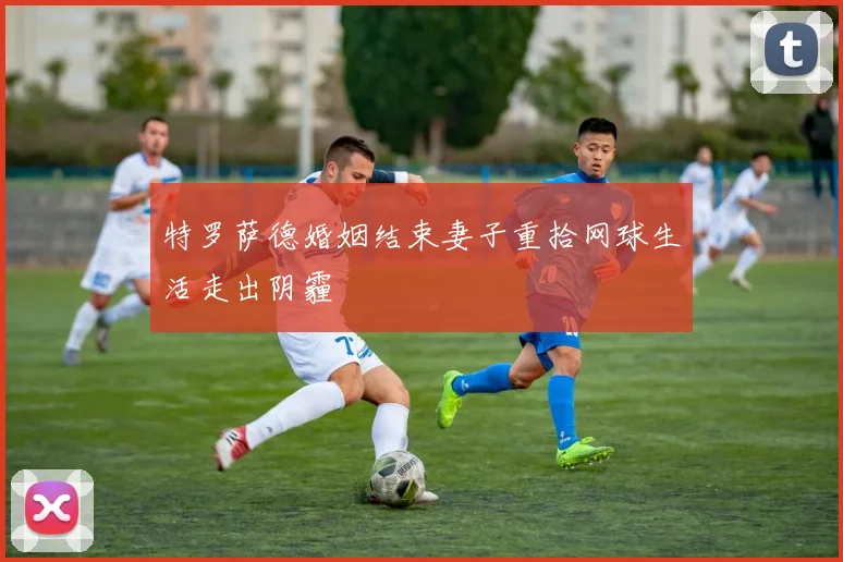 特罗萨德婚姻结束妻子重拾网球生活走出阴霾