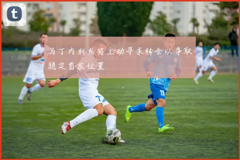 马丁内利或将主动寻求转会以争取稳定首发位置