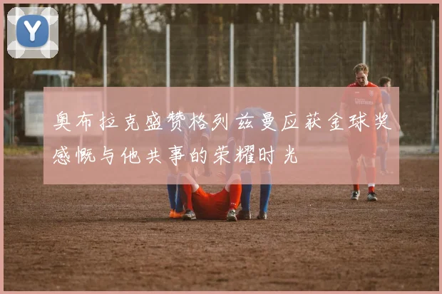 奥布拉克盛赞格列兹曼应获金球奖感慨与他共事的荣耀时光