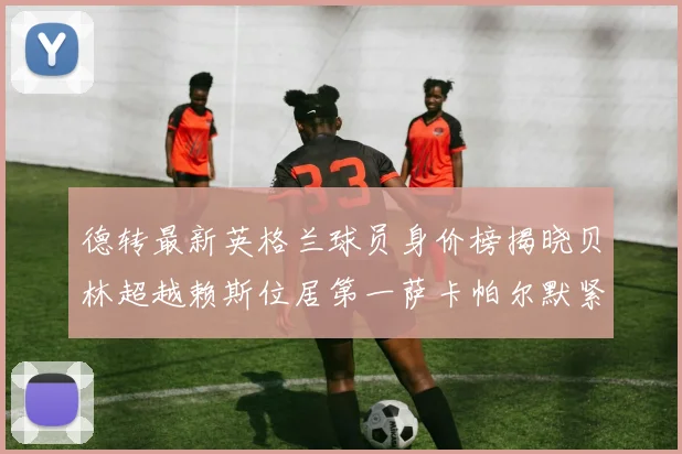 德转最新英格兰球员身价榜揭晓贝林超越赖斯位居第一萨卡帕尔默紧随其后