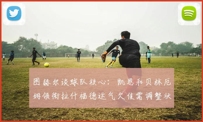 图赫尔谈球队核心：凯恩和贝林厄姆领衔拉什福德运气欠佳需调整状态