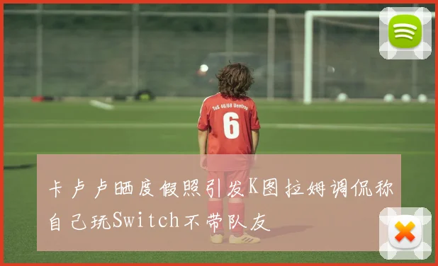 卡卢卢晒度假照引发K图拉姆调侃称自己玩Switch不带队友