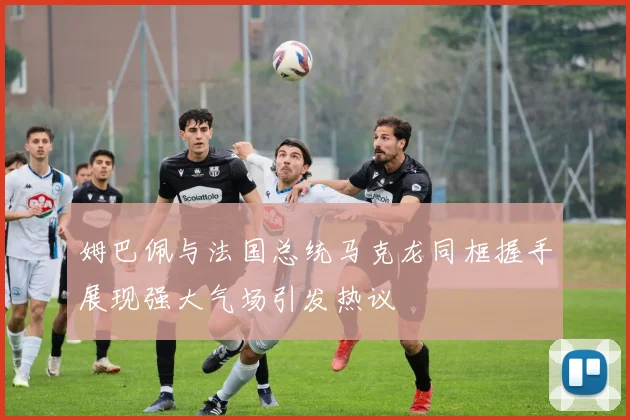 姆巴佩与法国总统马克龙同框握手展现强大气场引发热议
