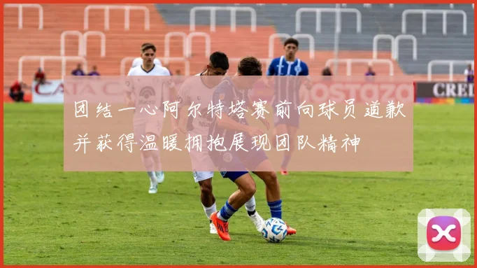 团结一心阿尔特塔赛前向球员道歉并获得温暖拥抱展现团队精神