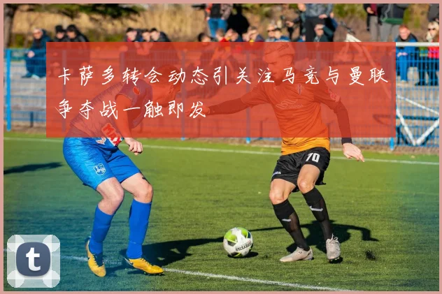 卡萨多转会动态引关注马竞与曼联争夺战一触即发