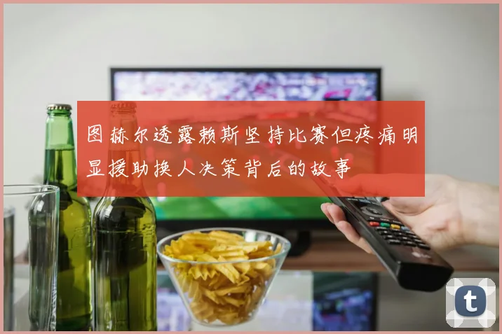 图赫尔透露赖斯坚持比赛但疼痛明显援助换人决策背后的故事